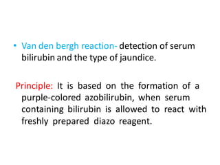 • Van den bergh reaction- detection of serum
bilirubin and the type of jaundice.
Principle: It is based on the formation of a
purple-colored azobilirubin, when serum
containing bilirubin is allowed to react with
freshly prepared diazo reagent.
 