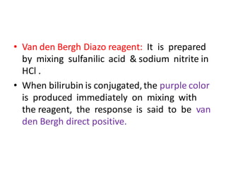 • Van den Bergh Diazo reagent: It is prepared
by mixing sulfanilic acid & sodium nitrite in
HCl .
• When bilirubin is conjugated,the purple color
is produced immediately on mixing with
the reagent, the response is said to be van
den Bergh direct positive.
 