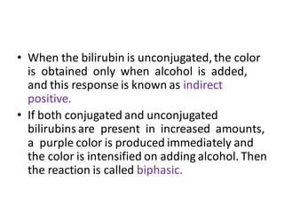 • When the bilirubin is unconjugated,the color
is obtained only when alcohol is added,
and this response is known as indirect
positive.
• If both conjugated and unconjugated
bilirubinsare present in increased amounts,
a purple color is produced immediately and
the color is intensified on adding alcohol. Then
the reaction is called biphasic.
 