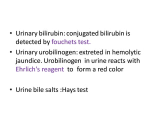 • Urinary bilirubin:conjugated bilirubin is
detected by fouchets test.
• Urinary urobilinogen: extreted in hemolytic
jaundice. Urobilinogen in urine reacts with
Ehrlich's reagent to form a red color
• Urine bile salts :Hays test
 
