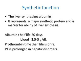 Synthetic function
• The liver synthesizes albumin
• It represents a major synthetic protein and is
marker for ability of liver synthesis.
Albumin : half life 20 days
blood : 3.5-5 g/dl.
Prothrombin time :half life is 6hrs.
PT is prolonged in hepatic disorders.
 
