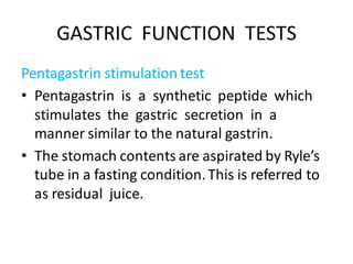 GASTRIC FUNCTION TESTS
Pentagastrin stimulation test
• Pentagastrin is a synthetic peptide which
stimulates the gastric secretion in a
manner similar to the natural gastrin.
• The stomach contents are aspirated by Ryle’s
tube in a fasting condition.This is referred to
as residual juice.
 