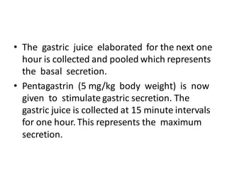 • The gastric juice elaborated for the next one
hour is collected and pooled which represents
the basal secretion.
• Pentagastrin (5 mg/kg body weight) is now
given to stimulate gastric secretion. The
gastric juice is collected at 15 minute intervals
for one hour. This represents the maximum
secretion.
 