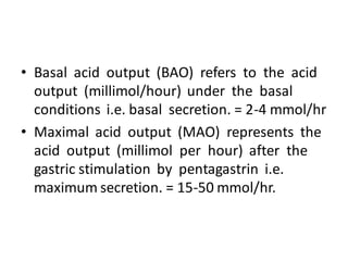 • Basal acid output (BAO) refers to the acid
output (millimol/hour) under the basal
conditions i.e. basal secretion. = 2-4 mmol/hr
• Maximal acid output (MAO) represents the
acid output (millimol per hour) after the
gastric stimulation by pentagastrin i.e.
maximum secretion. = 15-50 mmol/hr.
 