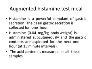Augmented histamine test meal
• Histamine is a powerful stimulant of gastric
secretion. The basal gastric secretion is
collected for one hour.
• Histamine (0.04 mg/kg body weight) is
administered subcutaneously and the gastric
contents are aspirated for the next one
hour (at 15 minute intervals).
• The acid content is measured in all these
samples.
 