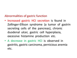 Abnormalities of gastric function
• Increased gastric HCI secretion is found in
Zollinger-Ellison syndrome (a tumor of gastrin
secreting cells of the pancreas), chronic
duodenal ulcer, gastric cell hyperplasia,
excessive histamine production etc.
• A decrease in gastric HCI is observed in
gastritis, gastric carcinoma, pernicious anemia
etc.
 