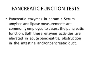 PANCREATIC FUNCTION TESTS
• Pancreatic enzymes in serum : Serum
amylase and lipase measurements are
commonly employed to assess the pancreatic
function. Both these enzyme activities are
elevated in acute pancreatitis, obstruction
in the intestine and/or pancreatic duct.
 