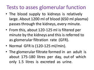 Tests to asses glomerular function
• The blood supply to kidneys is relatively
large. About 1200 ml of blood (650 ml plasma)
passes through the kidneys, every minute.
• From this, about 120-125 ml is filtered per
minute by the kidneys and this is referred to
as glomerular filtration rate (GFR).
• Normal GFR is (120-125 ml/min).
• The glomerular filtrate formed in an adult is
about 175-180 litres per day, out of which
only 1.5 litres is excreted as urine.
 
