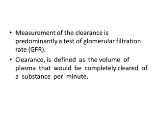 • Measurement of the clearance is
predominantly a test of glomerular filtration
rate (GFR).
• Clearance, is defined as the volume of
plasma that would be completely cleared of
a substance per minute.
 