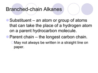 Branched-chain Alkanes

Substituent – an atom or group of atoms
 that can take the place of a hydrogen atom
 on a parent hydrocarbon molecule.
Parent chain – the longest carbon chain.
  May not always be written in a straight line on
   paper.
 