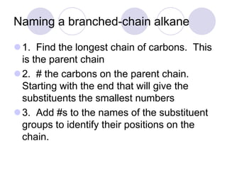 Naming a branched-chain alkane

1. Find the longest chain of carbons. This
 is the parent chain
2. # the carbons on the parent chain.
 Starting with the end that will give the
 substituents the smallest numbers
3. Add #s to the names of the substituent
 groups to identify their positions on the
 chain.
 