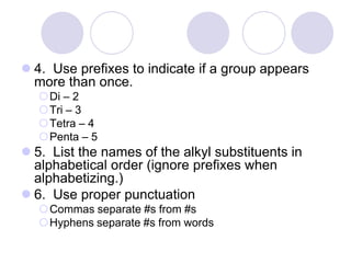  4. Use prefixes to indicate if a group appears
  more than once.
  Di – 2
  Tri – 3
  Tetra – 4
  Penta – 5
 5. List the names of the alkyl substituents in
  alphabetical order (ignore prefixes when
  alphabetizing.)
 6. Use proper punctuation
  Commas separate #s from #s
  Hyphens separate #s from words
 