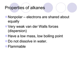 Properties of alkanes

Nonpolar – electrons are shared about
 equally
Very weak van der Walls forces
 (dispersion)
Have a low mass, low boiling point
Do not dissolve in water.
Flammable
 