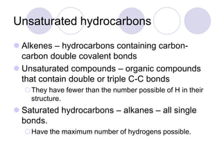 Unsaturated hydrocarbons
 Alkenes – hydrocarbons containing carbon-
  carbon double covalent bonds
 Unsaturated compounds – organic compounds
  that contain double or triple C-C bonds
  They have fewer than the number possible of H in their
   structure.
 Saturated hydrocarbons – alkanes – all single
  bonds.
  Have the maximum number of hydrogens possible.
 