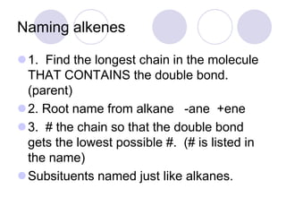 Naming alkenes

1. Find the longest chain in the molecule
 THAT CONTAINS the double bond.
 (parent)
2. Root name from alkane -ane +ene
3. # the chain so that the double bond
 gets the lowest possible #. (# is listed in
 the name)
Subsituents named just like alkanes.
 