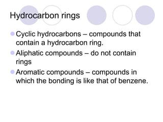 Hydrocarbon rings

Cyclic hydrocarbons – compounds that
 contain a hydrocarbon ring.
Aliphatic compounds – do not contain
 rings
Aromatic compounds – compounds in
 which the bonding is like that of benzene.
 