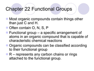 Chapter 22 Functional Groups
 Most organic compounds contain things other
  than just C and H.
 Often contain O, N, S, P
 Functional group – a specific arrangement of
  atoms in an organic compound that is capable of
  characteristic chemical reactions
 Organic compounds can be classified according
  to their functional group
 R – represents any carbon chains or rings
  attached to the functional group.
 