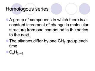 Homologous series

A group of compounds in which there is a
 constant increment of change in molecular
 structure from one compound in the series
 to the next.
The alkanes differ by one CH2 group each
 time
CnH2n+2
 