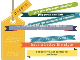 Any
one
It helps
to:
pay your car EMI
meet an unexpected expense
pay electricity bill
go vacation to place you like to
enjoy
have a better life style
getbetterwaterpurifierfor
wellness
give your child better education
 