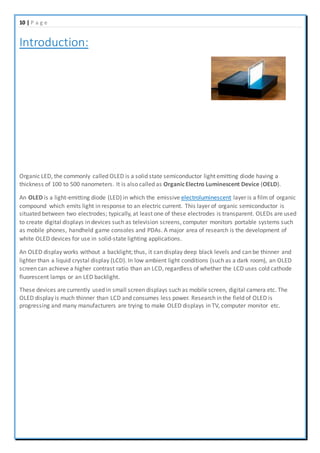 10 | P a g e
Introduction:
Organic LED, the commonly called OLED is a solid state semiconductor light emitting diode having a
thickness of 100 to 500 nanometers. It is also called as OrganicElectro Luminescent Device (OELD).
An OLED is a light-emitting diode (LED) in which the emissive electroluminescent layer is a film of organic
compound which emits light in response to an electric current. This layer of organic semiconductor is
situated between two electrodes; typically, at least one of these electrodes is transparent. OLEDs are used
to create digital displays in devices such as television screens, computer monitors portable systems such
as mobile phones, handheld game consoles and PDAs. A major area of research is the development of
white OLED devices for use in solid-state lighting applications.
An OLED display works without a backlight; thus, it can display deep black levels and can be thinner and
lighter than a liquid crystal display (LCD). In low ambient light conditions (such as a dark room), an OLED
screen can achieve a higher contrast ratio than an LCD, regardless of whether the LCD uses cold cathode
fluorescent lamps or an LED backlight.
These devices are currently used in small screen displays such as mobile screen, digital camera etc. The
OLED display is much thinner than LCD and consumes less power. Research in the field of OLED is
progressing and many manufacturers are trying to make OLED displays in TV, computer monitor etc.
 