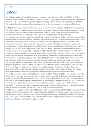 11 | P a g e
History:
The first observations of electroluminescence in organic materials were in the early 1950s by André
Bernanos and co-workers at the Nancy-University in France. They applied high alternating voltages in air to
materials such as acridine orange, either deposited on or dissolved in cellulose or cellophane thin films.
The proposed mechanism was either direct excitation of the dye molecules or excitation of electrons.
In 1960, Martin Pope and some of his co-workers at New York University developed ohmic dark-injecting
electrode contacts to organic crystals. They further described the necessary energetic requirements (work
functions) for hole and electron injecting electrode contacts. These contacts are the basis of charge
injection in all modern OLED devices. Pope's group also first observed direct current (DC)
electroluminescence under vacuum on a single pure crystal of anthracene and on anthracen crystals doped
withtetracene in 1963 using a small area silver electrode at 400 volts. The proposed mechanism was field-
accelerated electron excitation of molecular fluorescence. Pope's group reported in 1965that in the
absence of an external electric field, the electroluminescence in anthracene crystals is caused by the
recombination of a thermalized electron and hole, and that the conducting level of anthracene is higher in
energy than the excitation energy level. Also in 1965, W. Helfrich and W. G. Schneider of the National
Research Council in Canada produced double injection recombination electroluminescence for the first
time in an anthracene single crystal using hole and electron injecting electrodes, the forerunner of modern
double injection devices. In the same year, Dow Chemical researchers patented a method of preparing
electroluminescent cells using high voltage (500–1500 V) AC-driven (100–3000 Hz) electrically insulated
one millimetre thin layers of a melted phosphor consisting of ground anthracene powder, tetracene,
and graphite powder. Their proposed mechanism involved electronic excitation at the contacts between
the graphite particles and the anthracene molecules. Electroluminescence from polymer films was first
observed by Roger Partridge at the National Physical Laboratory in the United Kingdom. The device
consisted of a film of poly (N-vinylcarbazole) up to 2.2 micrometres thick located between two charge
injecting electrodes. The results of the project were patented in 1975 and published in 1983.
The first diode device was reported at Eastman Kodak by Ching W. Tang and Steven Van Slykein 1987. This
device used a novel two-layer structure with separate hole transporting and electron transporting layers
such that recombination and light emission occurred in the middle of the organic layer; this resulted in a
reduction in operating voltage and improvements in efficiency that led to the current era of OLED research
and device production. Research into polymer electroluminescence culminated in 1990 with J. H.
Burroughs et al. at the Cavendish Laboratory in Cambridge reporting a high efficiency green light-emitting
polymer based device using 100 nm thick films of poly(p-phenylene vinylene)
In 1996 pioneer produces world’s first PMOLED .In 2000 companies like L.G,MOTOROLA developed various
displays .SONY developed world’s first full colour OLED. In 2008 Sony, Toshiba announced the creation of
consortium including to produce OLED screen. Samsung is developing a piece of paper which can be used
like a newspaper. This digital OLED newspaper has a touchscreen and you can surf through the content
.SMD expect to commercialize this product in 2016.
 