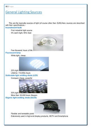 12 | P a g e
General Lighting Sources
This are the basically sources of light (of course other than SUN).Here sources are described
with their specifications -
Incandescent bulb
First industrial light source
5% warm light, 95% heat
Few thousand hours of life
Fluorescent lamp
White light, cheap
25% light
Lifetime ~10,000s hours
Solid-state light emitting diode (LED)
Compact, cheap, powerful
50% light
More than 50,000 hours lifespan
Organic light emitting diode (OLED)
Flexible and bendable panel
Extensively used in high-end display products, HDTV and Smartphone
 