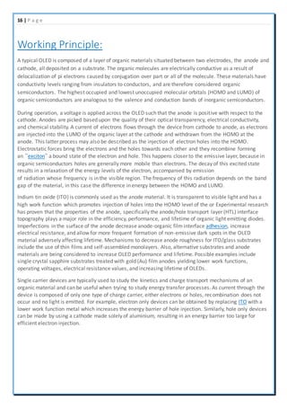 16 | P a g e
Working Principle:
A typical OLED is composed of a layer of organic materials situated between two electrodes, the anode and
cathode, all deposited on a substrate. The organic molecules are electrically conductive as a result of
delocalization of pi electrons caused by conjugation over part or all of the molecule. These materials have
conductivity levels ranging from insulators to conductors, and are therefore considered organic
semiconductors. The highest occupied and lowest unoccupied molecular orbitals (HOMO and LUMO) of
organic semiconductors are analogous to the valence and conduction bands of inorganic semiconductors.
During operation, a voltage is applied across the OLED such that the anode is positive with respect to the
cathode. Anodes are picked based upon the quality of their optical transparency, electrical conductivity,
and chemical stability. A current of electrons flows through the device from cathode to anode, as electrons
are injected into the LUMO of the organic layer at the cathode and withdrawn from the HOMO at the
anode. This latter process may also be described as the injection of electron holes into the HOMO.
Electrostatic forces bring the electrons and the holes towards each other and they recombine forming
an ”exciton” a bound state of the electron and hole. This happens closer to the emissive layer, because in
organic semiconductors holes are generally more mobile than electrons. The decay of this excited state
results in a relaxation of the energy levels of the electron, accompanied by emission
of radiation whose frequency is in the visible region. The frequency of this radiation depends on the band
gap of the material, in this case the difference in energy between the HOMO and LUMO.
Indium tin oxide (ITO) is commonly used as the anode material. It is transparent to visible light and has a
high work function which promotes injection of holes into the HOMO level of the or Experimental research
has proven that the properties of the anode, specifically the anode/hole transport layer (HTL) interface
topography plays a major role in the efficiency, performance, and lifetime of organic light emitting diodes.
Imperfections in the surface of the anode decrease anode-organic film interface adhesion, increase
electrical resistance, and allow for more frequent formation of non-emissive dark spots in the OLED
material adversely affecting lifetime. Mechanisms to decrease anode roughness for ITO/glass substrates
include the use of thin films and self-assembled monolayers. Also, alternative substrates and anode
materials are being considered to increase OLED performance and lifetime. Possible examples include
single crystal sapphire substrates treated with gold (Au) film anodes yielding lower work functions,
operating voltages, electrical resistance values, and increasing lifetime of OLEDs.
Single carrier devices are typically used to study the kinetics and charge transport mechanisms of an
organic material and can be useful when trying to study energy transfer processes. As current through the
device is composed of only one type of charge carrier, either electrons or holes, recombination does not
occur and no light is emitted. For example, electron only devices can be obtained by replacing ITO with a
lower work function metal which increases the energy barrier of hole injection. Similarly, hole only devices
can be made by using a cathode made solely of aluminium, resulting in an energy barrier too large for
efficient electron injection.
 