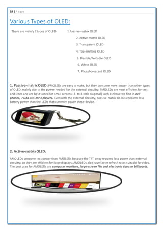 18 | P a g e
Various Types of OLED:
There are mainly 7 types of OLED- 1.Passive-matrix OLED
2. Active-matrix OLED
3. Transparent OLED
4. Top-emitting OLED
5. Flexible/Foldable OLED
6. White OLED
7. Phosphorescent OLED
1. Passive-matrixOLED:PMOLEDs are easy to make, but they consume more power than other types
of OLED, mainly due to the power needed for the external circuitry. PMOLEDs are most efficient for text
and icons and are best suited for small screens (2- to 3-inch diagonal) such as those we find in cell
phones, PDAs and MP3 players. Even with the external circuitry, passive-matrix OLEDs consume less
battery power than the LCDs that currently power these device.
2. Active-matrixOLED:
AMOLEDs consume less power than PMOLEDs because the TFT array requires less power than external
circuitry, so they are efficient for large displays. AMOLEDs also have faster refresh rates suitable for video.
The best uses for AMOLEDs are computer monitors, large-screen TVs and electronic signs or billboards.
 