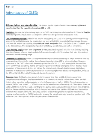 21 | P a g e
Advantagesof OLED:
Thinner, lighter andmore flexible:The plastic, organic layers of an OLED are thinner, lighter and
more flexible than the crystalline layers in an LED or LCD.
Flexibility: Because the light-emitting layers of an OLED are lighter, the substrate of an OLED can be flexible
instead of rigid. OLED substrates can be plastic rather than the glass used for LEDs and LCDs.
Less power consumption: OLEDs do not require backlighting like LCDs. LCDs work by selectively blocking
areas of the backlight to make the images that you see, while OLEDs generate light themselves. Because
OLEDs do not require backlighting, they consume much less power than LCDs (most of the LCD power goes
to the backlighting). This is especially important for battery-operated devices such as cell phones.
Large Viewing Angle: OLEDs have large fields of view, about 170 degrees. Because LCDs work by blocking
light, they have an inherent viewing obstacle from certain angles. OLEDs produce their own light, so they
have a much wider viewing range.
Lower cost in the future: OLEDs can be printed onto any suitable substrate by an inkjet printer or even by
screen printing, theoretically making them cheaper to produce than LCD or plasma displays. However,
fabrication of the OLED substrate is more costly than that of a TFT LCD, until mass production methods
lower cost through scalability. Roll-to-roll vapour-deposition methods for organic devices do allow mass
production of thousands of devices per minute for minimal cost, although this technique also induces
problems in that devices with multiple layers can be challenging to make because of registration, lining up
the different printed layers to the required degree of accuracy.
Response time: OLEDs also have a much faster response time than an LCD. Using response time
compensation technologies, the fastest modern LCDs can reach as low as 1ms response times for their
fastest colour transition and are capable of refresh frequencies as high as 144 Hz (frame interpolation on
modern "240Hz" and "480Hz" LCD TVs is not a true increase in refresh frequency). OLED response times are
up to 1,000 times faster than LCD according to LG , putting conservative estimates at under 10μs (0.01ms),
which in theory could accommodate refresh frequencies approaching 100 kHz (100,000 Hz). Due to their
extremely fast response time, OLED displays can also be easily designed to interpolate black frames,
creating an effect similar to CRT flicker in order to avoid the sample-and-hold behaviour used on both LCDs
and some OLED displays that creates the perception of motion blur.
 