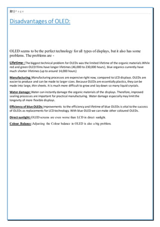 22 | P a g e
Disadvantages of OLED:
OLED seems to be the perfect technology for all types of displays, but it also has some
problems. The problems are -
Lifetime : The biggest technical problem for OLEDs was the limited lifetime of the organic materials.While
red and green OLED films have longer lifetimes (46,000 to 230,000 hours), blue organics currently have
much shorter lifetimes (up to around 14,000 hours)
Manufacturing: Manufacturing processes are expensive right now, compared to LCD displays. OLEDs are
easier to produce and can be made to larger sizes. Because OLEDs are essentially plastics, they can be
made into large, thin sheets. It is much more difficult to grow and lay down so many liquid crystals.
Water damage: Water can instantly damage the organic materials of the displays. Therefore, improved
sealing processes are important for practical manufacturing. Water damage especially may limit the
longevity of more flexible displays.
Efficiency of blue OLEDs: Improvements to the efficiency and lifetime of blue OLEDs is vital to the success
of OLEDs as replacements for LCD technology. With blue OLED we can make other coloured OLEDs.
Direct sunlight: OLED screens are even worse than LCD in direct sunlight.
Colour Balance::Adjusting the Colour balance in OLED is also a big problem.
 