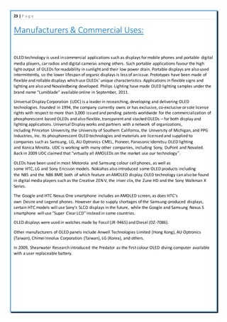 23 | P a g e
Manufacturers & Commercial Uses:
OLED technology is used in commercial applications such as displays for mobile phones and portable digital
media players, car radios and digital cameras among others. Such portable applications favour the high
light output of OLEDs for readability in sunlight and their low power drain. Portable displays are also used
intermittently, so the lower lifespan of organic displays is less of an issue. Prototypes have been made of
flexible and rollable displays which use OLEDs' unique characteristics. Applications in flexible signs and
lighting are also and Novaledbeing developed. Philips Lighting have made OLED lighting samples under the
brand name "Lumiblade" available online in September, 2011.
Universal Display Corporation (UDC) is a leader in researching, developing and delivering OLED
technologies. Founded in 1994, the company currently owns or has exclusive, co-exclusive or sole license
rights with respect to more than 3,000 issued and pending patents worldwide for the commercialization of
phosphorescent based OLEDs and also flexible, transparent and stacked OLEDs – for both display and
lighting applications. Universal Display works and partners with a network of organizations,
including Princeton University, the University of Southern California, the University of Michigan, and PPG
Industries, Inc. Its phosphorescent OLED technologies and materials are licensed and supplied to
companies such as Samsung, LG, AU Optronics CMEL, Pioneer, Panasonic Idemitsu OLED lighting
and Konica Minolta. UDC is working with many other companies, including Sony, DuPont and Novaled.
Back in 2009 UDC claimed that "virtually all AMOLEDs on the market use our technology”.
OLEDs have been used in most Motorola and Samsung colour cell phones, as well as
some HTC, LG and Sony Ericsson models. Nokiahas also introduced some OLED products including
the N85 and the N86 8MP, both of which feature an AMOLED display. OLED technology can also be found
in digital media players such as the Creative ZEN V, the iriver clix, the Zune HD and the Sony Walkman X
Series.
The Google and HTC Nexus One smartphone includes an AMOLED screen, as does HTC's
own Desire and Legend phones. However due to supply shortages of the Samsung-produced displays,
certain HTC models will use Sony's SLCD displays in the future, while the Google and Samsung Nexus S
smartphone will use "Super Clear LCD" instead in some countries.
OLED displays were used in watches made by Fossil (JR-9465) and Diesel (DZ-7086).
Other manufacturers of OLED panels include Anwell Technologies Limited (Hong Kong), AU Optronics
(Taiwan), Chimei Innolux Corporation (Taiwan), LG (Korea), and others.
In 2009, Shearwater Research introduced the Predator as the first colour OLED diving computer available
with a user replaceable battery.
 