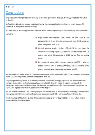 25 | P a g e
Conclusion:
Organic Light Emitting Diodes are evolving as the next generation displays. It's truly going to be the future
of display.
Its flexibility & thickness gives a great opportunity for many applications in future’s smart phones, T.V
screens & in many other device displays.
As OLED display technology matures, it will be better able to improve upon certain existing limitations of LCD
including
 High power consumption: OLED emits its own light & the
components of it are organic components .So, OLED consumes
much less power than LCDs.
 Limited viewing angles: Unlike LCD, OLED do not have the
limitation in viewing angle. OLED screens can be viewed over 170
degree .So, using this property of OLED curved T.Vs are getting
made.
 Poor contrast ratios: LCDs contrast ratio is 150,000:1, whereas
OLEDs contrast ratio is 100,000,000:1.So, we can see that OLED
gives a great viewing experience compared to LCD.
So, that day is not so far when OLED will replace current million dollar LED and LCD technologies.Iintegrated
touch OLED display will be potential competitive item too.
Organic light emitting diode is also an environment friendly technology. It pollutes the environment less
compare to the other technologies available in market till date. It's made of organic compounds &
sometimes plastics are used to prepare the displays, so its pollution effect is not too much dangerous too.
So, OLED is a good candidate of green solution for display
But the research work on OLED is still going on. So, market price of it is pretty high nowadays .Perhaps with
more progress in the research work, someday less expensive OLEDs will be available in the market.
The technology of flexibility & ultra-thickness are increasing day by day. Probably in near future mobile
screens will be thin like a blade.
 