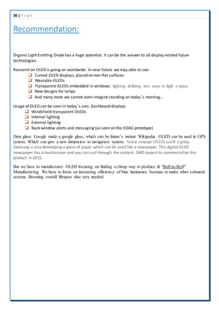 26 | P a g e
Recommendation:
Organic Light Emitting Diode has a huge potential. It can be the answer to all display related future
technologies.
Research on OLED is going on worldwide. In near future we may able to see-
 Curved OLED displays, placed on non-flat surfaces
 Wearable OLEDs
 Transparent OLEDs embedded in windows: lighting defining new ways to light a space
 New designs for lamps
 And many more we cannot even imagine standing on today’s morning...
Usage of OLED can be seen in today’s cars. Dashboard displays
 Windshield transparent OLEDs
 Internal lighting
 External lighting
 Back-window alerts and messaging (as seen on the EDAG prototype)
Data glass: Google made a google glass, which can be future’s instant Wikipedia. OLED can be used in GPS
system. Which can give a new dimension to navigation system. Nokia concept OLED scroll Laptop.
Samsung is also developing a piece of paper which can be used like a newspaper. This digital OLED
newspaper has a touchscreen and you can surf through the content .SMD expect to commercialize this
product in 2015.
But we have to manufacturer OLED focusing on finding a cheap way to produce & "Roll-to-Roll"
Manufacturing. We have to focus on increasing efficiency of blue luminance because to make other coloured
screens. Boosting overall lifespan also very needed.
 