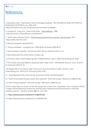 27 | P a g e
References:
1. Beardsley, James. "International OLED Technology Roadmap." IEEE JOURNAL OF SELECTED TOPICS IN
QUANTUM ELECTRONICS. Jan. 2004. IEEE.
<http://ieeexplore.ieee.org/stamp/stamp.jsp?arnumber=01288066>.
2. Freudenrich, Craig, Ph.D. "How OLEDs Work”. Howstuffworks. 2008.
<http://electronics.howstuffworks.com/oled.htm>.
3. "OLED Lights and Sony OLEDs." OLED displays and television resources, info and news 2015.
<http://www.oled-info.com/>.
4. http://en.wikipedia.org/wiki/OLED
5. "Philips Lumiblade". Lumiblade.com. 2009-08-09. Retrieved 2009-08-17.
6. Session Border Controller. Tmcnet.com (2011-09-13). Retrieved 2012-11-12.
7. http://www.oled-info.com/universal_display_udc
8. Electronic News, OLEDs Replacing LCDs in Mobile Phones, April 7, 2005. Retrieved July 28, 2007.
9."HTC ditches Samsung AMOLED display for Sony's Super LCDs". International Business Times. 2010-07-
26. Retrieved 2010-07-30.
10."Google Nexus S to feature Super Clear LCD in Russia (and likely in other countries, too)".
UnwiredView.com. 2010-12-07. Retrieved 2010-12-08
11. http://www.oled-info.com/samsung-accelerate-flexible-oled-development
12. "OLED TV estimated lifespan shorter than expected". HDTV Info Europe. Hdtvinfo.eu (2008-05-08).
13."OLED lifespan doubled?" HDTV Info Europe. Hdtvinfo.eu (2008-01-25).
14. Kim, Seoul Ong; Lee, Kuma He; Kim, GU Young; Seo, Ji Hoon; Kim, Young Kwan; Yoon, Seung Soo (2010).
"A highly efficient deep blue fluorescent OLED based on diphenylaminofluorenylstyrene-containing
emitting materials". Synthetic Metals 160 (11–12): 1259.
15. https://www.youtube.com/watch?v=CAgRF8TibJ0
16. https://www.youtube.com/watch?v=mLMWXBv5rY4
 