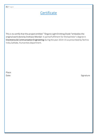 2 | P a g e
Certificate
This is to certify that the projectentitled “Organic LightEmitting Diode"embodies the
originalwork doneby Snehasis Mondal in partialfulfilment for thebachelor's degreein
Electronics& CommunicationEngineering during theyear 2014-15 asprescribed byTechno
India,Saltlake, Humanitiesdepartment.
Place:
Date: Signature
 