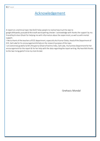 3 | P a g e
Acknowledgement
A report on a technical topic like OLED helps people to realise how much he owe to
google,Wikipedia,youtude & Microsoft word spelling checker. I acknowledge with thanks the support by my
friend Raj Krishan Ghosh for helping me with information about the experiment, as well as with mental
support.
I like to thank all the teachers of ECE department, especially Asit Kumar Datta, Head of the Department of
ECE, Salt Lake for his encouragement & help on the research purpose of the topic.
I am extremely grateful to Mrs Rituporna Ghosh of techno India, Salt Lake, Humanities Department for her
encouragement for the report & for her help with the data regarding the report writing. My heartfelt thanks
to the two living god of mine my mom & dad.
-Snehasis Mondal
 