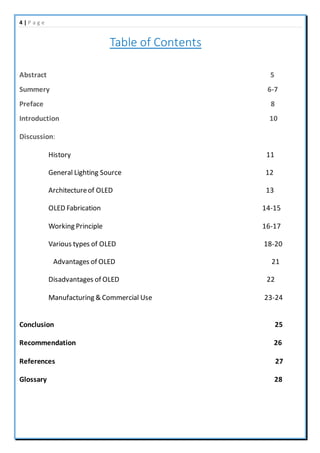 4 | P a g e
Table of Contents
Abstract 5
Summery 6-7
Preface 8
Introduction 10
Discussion:
History 11
General Lighting Source 12
Architectureof OLED 13
OLED Fabrication 14-15
Working Principle 16-17
Various types of OLED 18-20
Advantages of OLED 21
Disadvantages of OLED 22
Manufacturing & Commercial Use 23-24
Conclusion 25
Recommendation 26
References 27
Glossary 28
 