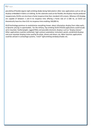 7 | P a g e
possibility of flexible organic light-emitting diodes being fabricated or other new applications such as roll-up
displays embedded in fabrics or clothing. As the substrate used can be flexible, the displays may be produced
inexpensively. OLEDs can also have a faster response time than standard LCD screens. Whereas LCD displays
are capable of between 2 and 8 ms response time offering a frame rate of +/-200 Hz, an OLED can
theoretically have less than 0.01 ms response time enabling 100,000 Hz.
OLED technology promises to revolutionize everything known about information display, from video walls,
to dynamic pricing in supermarkets. For the military, Top-emitting OLED (TOLED) applications could include
wrist-mounted, featherweight, rugged PDAs and wearable electronic displays such as "display sleeves"
Other applications could be conformed, high-contrast automotive instrument panels, windshield displays
and visor mounted displays to be used by for pilots, drivers and divers, etc. More futuristic applications
could be utilized in camouflage systems, "smart" light emitting windows/shades etc.
 