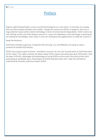 8 | P a g e
Preface
Organic Light Emitting Diode is a very essential technology for our near future. It consumes less energy
than any other display available in the market. Though the research on OLED is in progress, but it has a
huge potential to give world a better technology in terms of environmental degradation. OLED screens are
self-emitting. So the size of the display screen of it, is very slim. Nowadays as the technology is growing we
are looking for technologies, that comes in slimsize .OLED gives this opportunities to make the screens in
blade like thickness.
OLED have a flexible aspect too. Companies like Samsung, L.G, and Motorola are trying to make a
commercial flexible OLED display.
OLEDs have a great aspect on future’s electronics research .So, here the research work on OLED have done
on this report. This report contents the details about OLED. It gives idea about how does OLED works. Here
the types of OLEDs, advantages & disadvantages of using OLEDs are discussed. Discussion on the reach
work going on worldwide basis, future &past of OLEDs have been done here .Hope this will help to
understand & stimulate enthusiasmabout OLEDS.
 