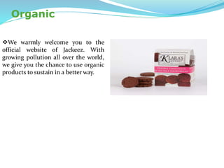 Organic
We warmly welcome you to the
official website of Jackeez. With
growing pollution all over the world,
we give you the chance to use organic
products to sustain in a better way.
 