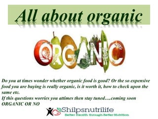 All about organic
Do you at times wonder whether organic food is good? Or the so expensive
food you are buying is really organic, is it worth it, how to check upon the
same etc.
If this questions worries you attimes then stay tuned….coming soon
ORGANIC OR NO
 