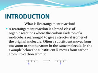 INTRODUCTION
What is Rearrangement reaction?
 A rearrangement reaction is a broad class of
organic reactions where the carbon skeleton of a
molecule is rearranged to give a structural isomer of
the original molecule. Often a substituent moves from
one atom to another atom in the same molecule. In the
example below the substituent R moves from carbon
atom 1 to carbon atom 2:
 