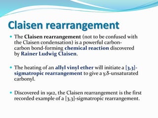 Claisen rearrangement
 The Claisen rearrangement (not to be confused with
the Claisen condensation) is a powerful carbon-
carbon bond-forming chemical reaction discovered
by Rainer Ludwig Claisen.
 The heating of an allyl vinyl ether will initiate a [3,3]-
sigmatropic rearrangement to give a γ,δ-unsaturated
carbonyl.
 Discovered in 1912, the Claisen rearrangement is the first
recorded example of a [3,3]-sigmatropic rearrangement.
 