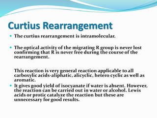Curtius Rearrangement
 The curtius rearrangement is intramolecular.
 The optical activity of the migrating R group is never lost
confirming that R is never free during the course of the
rearrangement.
This reaction is very general reaction applicable to all
carboxylic acids-aliphatic, alicyclic, hetero cyclic as well as
aromatic.
 It gives good yield of isocyanate if water is absent. However,
the reaction can be carried out in water or alcohol. Lewis
acids or protic catalyze the reaction but these are
unnecessary for good results.
 