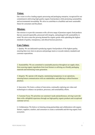 Vision:
Our vision is to be a leading organic processing and packaging enterprise, recognized for our
commitment to delivering high-quality organic food products while promoting sustainability
and environmental stewardship. We strive to contribute to a healthier and more sustainable
future for consumers and the planet.
Mission:
Our mission is to provide consumers with a diverse range of premium organic food products
that are sourced responsibly, processed with integrity, and packaged with sustainability in
mind. We aim to meet the growing demand for organic goods while upholding the highest
standards of quality, transparency, and ethical business practices.
Core Values:
1. Quality: We are dedicated to producing organic food products of the highest quality,
ensuring that every item we process and package meets or exceeds industry standards and
customer expectations.
2. Sustainability: We are committed to sustainable practices throughout our supply chain,
from sourcing organic ingredients from local farmers to utilizing eco-friendly packaging
materials and minimizing waste generation.
3. Integrity: We operate with integrity, maintaining transparency in our operations,
ensuring honest communication with our stakeholders, and adhering to ethical business
practices.
4. Innovation: We foster a culture of innovation, continually exploring new ideas and
technologies to enhance our products, processes, and sustainability efforts.
5. Customer Focus: We prioritize our customers' needs and preferences, striving to provide
them with a delightful experience through our high-quality organic products and exceptional
customer service.
6. Collaboration: We believe in fostering strong partnerships and collaboration with organic
farmers, suppliers, retailers, and consumers to create a sustainable and thriving organic food
ecosystem.
i
FRESH ORGANIC FOOD 13
 
