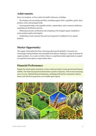 Achievements:
Since our inception, we have achieved notable milestones, including:
- Developing a diverse product portfolio, including organic fruits, vegetables, grains, dairy
products, meat, and packaged foods.
- Securing partnerships with reputable retailers, supermarkets, and e-commerce platforms,
expanding our distribution network.
- Obtaining necessary certifications and complying with stringent organic standards to
ensure product quality and integrity.
- Establishing a loyal customer base and receiving positive feedback for our organic
products.
Market Opportunity:
The organic food market has been witnessing robust growth globally. Consumers are
increasingly seeking healthier and sustainable food options, leading to a surge in demand for
organic products. As a result, we believe there is a significant market opportunity to expand
our operations and capture a larger market share.
Financial Performance:
Despite the initial capital constraints, we have achieved steady revenue growth and financial
stability. Our financial projections demonstrate a positive trajectory, with revenue increasing
year over year. Detailed financial statements, including profit and loss statements, balance
sheets, and cash flow projections, are available upon request.
i
FRESH ORGANIC FOOD 14
 