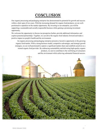 Our organic processing and packaging enterprise has demonstrated its potential for growth and success
within a short span of two years. With the increasing demand for organic food products, we are well-
positioned to capitalize on the market opportunity. By investing in our enterprise, you will be
supporting a sustainable and socially responsible business while gaining a promising investment
opportunity.
We welcome the opportunity to discuss our prospectus further, provide additional information, and
explore potential partnerships. Together, we can drive the organic food industry forward and make a
positive impact on people's health and the environment.
An organic processing and packaging enterprise presents a lucrative opportunity in the growing
organic food market. With a strong business model, competitive advantages, and strategic growth
strategies, we are well-positioned to capture a significant market share and establish ourselves as a
trusted organic food provider. By embracing sustainability and delivering high-quality organic
products, we aim to contribute to the well-being of consumers
and the environment while achieving substantial financial success.
i
FRESH ORGANIC FOOD 17
 