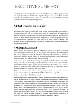 EXECUTIVE SUMMARY
This Prospectus outlines the potential for an organic food processing and packaging enterprise
focusing on the production and distribution of packaged organic food products. The aim of this
enterprise is to meet the increasing demand for organic foods in the market while promoting
sustainable and environmentally friendly practices.
A.) Background of our Company
Our company was originally established in Patna, Bihar as Fresh Organic Food processing and
packaging store on 27th July 2021, with an initial capital of 20 Lakhs under the companies act
2013 vide certificate of incorporation issued by the registrar of the companies, National capital
territory of Delhi. We are pleased to present this prospectus for our organic processing and
packaging enterprise, established two years ago with an initial capital of 20 lakhs. This
document outlines our business model, achievements, growth potential, financial performance,
and funding requirements.
B.) Company Overview
We are engaged in to agriculture operations, wherein we cultivate wheat, paddy, sugar cane,
fruits, and vegetables and flowers. We are also engaged in the operations of wood plantation.
We have an integrated facility of cultivation, processing and distribution of agriculture
commodities. We focus organic farming for our horticulture segment of farming, wherein we
use bio-agri inputs such as Bio-Pesticides and Bio-Fertilizers.
An awareness of the health benefits of organically produced food, and knowledge of the
damage done to the Environment by conventional, intensive farming methods, has created the
platform for demand of organic produce globally. Considering this fact and with a vision to
grow in the organic food arena, we have also ventured ourselves into the cultivation of organic
fruits and vegetables on some of the areas of our farms.
We have laid down the foundation of our agriculture operations by acquisition of farms
situated at Jamuhar, Sasaram in Rohtas District Bihar in the month of July, 2021.
Our farms are spread over 295.80 Acres of land.
We have adopted share cropping model of farming, wherein we contract cropper/ farmers and
workers in the vicinity of our farms. Our Farm manager with the assistance of cropper /farmers
/ field assistants formulates a Strategy and decides the crops to be grown. Subsequently, the
contracted farmers and workers are being assigned with their respective crops to be grown and
demarcated area. This model of share cropping encourages the Cropper to work harder and
employ better techniques as compared to slave plantation methods. After the Harvesting,
cropper gets the pre-determined share of crops and he has a liberty to distribute the same. The
Sharing ratio of crops ranges between 10% to 25 % to croppers and remaining proportion to us.
Our thrust is to provide technical assistance to croppers. We also engage ourselves in to
supervision of croppers to constantly monitor the quantity and quality of crops.
FRESH ORGANIC FOOD 2
 