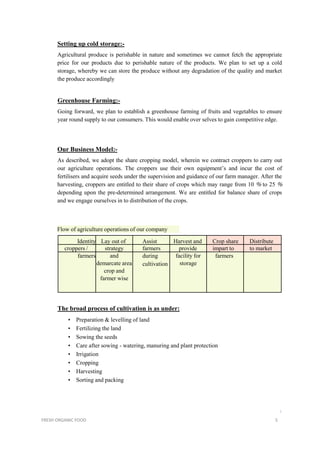 Setting up cold storage:-
Agricultural produce is perishable in nature and sometimes we cannot fetch the appropriate
price for our products due to perishable nature of the products. We plan to set up a cold
storage, whereby we can store the produce without any degradation of the quality and market
the produce accordingly
Greenhouse Farming:-
Going forward, we plan to establish a greenhouse farming of fruits and vegetables to ensure
year round supply to our consumers. This would enable over selves to gain competitive edge.
Our Business Model:-
As described, we adopt the share cropping model, wherein we contract croppers to carry out
our agriculture operations. The croppers use their own equipment’s and incur the cost of
fertilisers and acquire seeds under the supervision and guidance of our farm manager. After the
harvesting, croppers are entitled to their share of crops which may range from 10 % to 25 %
depending upon the pre-determined arrangement. We are entitled for balance share of crops
and we engage ourselves in to distribution of the crops.
Flow of agriculture operations of our company
Identity Lay out of Assist Harvest and Crop share Distribute
croppers / strategy farmers provide impart to to market
farmers and
demarcate area
crop and
farmer wise
during
cultivation
facility for
storage
farmers
The broad process of cultivation is as under:
• Preparation & levelling of land
• Fertilizing the land
• Sowing the seeds
• Care after sowing - watering, manuring and plant protection
• Irrigation
• Cropping
• Harvesting
• Sorting and packing
i
FRESH ORGANIC FOOD 5
 
