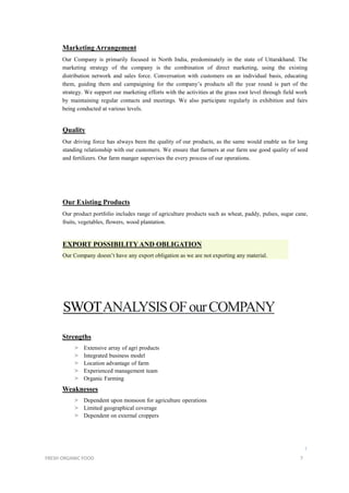 Marketing Arrangement
Our Company is primarily focused in North India, predominately in the state of Uttarakhand. The
marketing strategy of the company is the combination of direct marketing, using the existing
distribution network and sales force. Conversation with customers on an individual basis, educating
them, guiding them and campaigning for the company’s products all the year round is part of the
strategy. We support our marketing efforts with the activities at the grass root level through field work
by maintaining regular contacts and meetings. We also participate regularly in exhibition and fairs
being conducted at various levels.
Quality
Our driving force has always been the quality of our products, as the same would enable us for long
standing relationship with our customers. We ensure that farmers at our farm use good quality of seed
and fertilizers. Our farm manger supervises the every process of our operations.
Our Existing Products
Our product portfolio includes range of agriculture products such as wheat, paddy, pulses, sugar cane,
fruits, vegetables, flowers, wood plantation.
EXPORT POSSIBILITYAND OBLIGATION
Our Company doesn’t have any export obligation as we are not exporting any material.
SWOTANALYSISOFourCOMPANY
Strengths
> Extensive array of agri products
> Integrated business model
> Location advantage of farm
> Experienced management team
> Organic Farming
Weaknesses
> Dependent upon monsoon for agriculture operations
> Limited geographical coverage
> Dependent on external croppers
l
FRESH ORGANIC FOOD 7
 